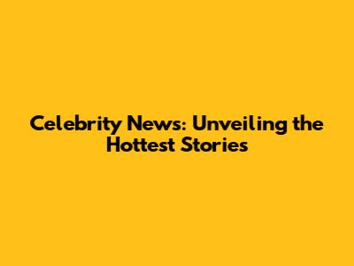 Celebrity News: Unveiling the Hottest Stories
