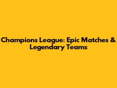 Champions League: Epic Matches & Legendary Teams