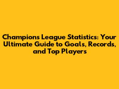 Champions League Statistics: Your Ultimate Guide to Goals, Records, and Top Players
