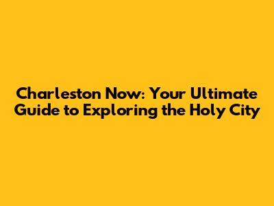 Charleston Now: Your Ultimate Guide to Exploring the Holy City