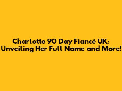 Charlotte 90 Day Fiancé UK: Unveiling Her Full Name and More!