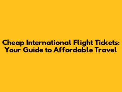 Cheap International Flight Tickets: Your Guide to Affordable Travel