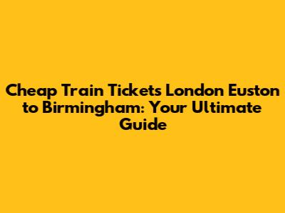 Cheap Train Tickets London Euston to Birmingham: Your Ultimate Guide