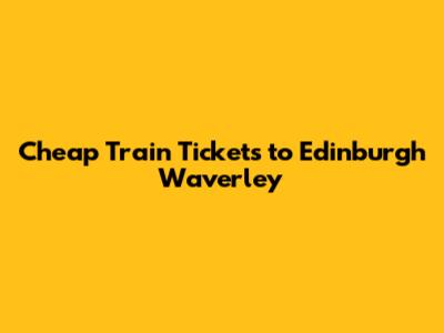 Cheap Train Tickets to Edinburgh Waverley
