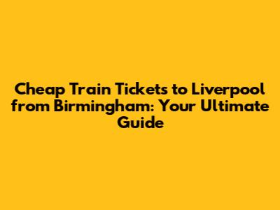 Cheap Train Tickets to Liverpool from Birmingham: Your Ultimate Guide
