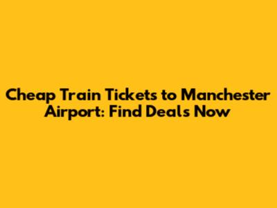 Cheap Train Tickets to Manchester Airport: Find Deals Now