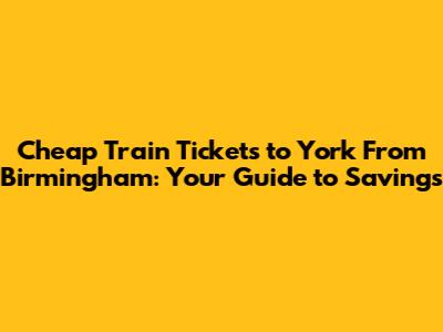 Cheap Train Tickets to York From Birmingham: Your Guide to Savings