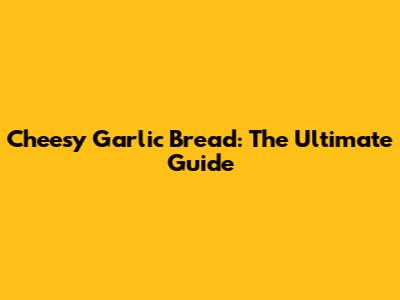 Cheesy Garlic Bread: The Ultimate Guide