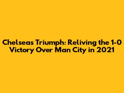 Chelsea's Triumph: Reliving the 1-0 Victory Over Man City in 2021