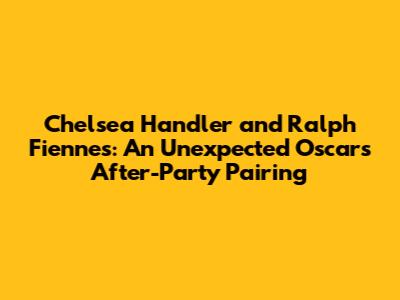 Chelsea Handler and Ralph Fiennes: An Unexpected Oscars After-Party Pairing