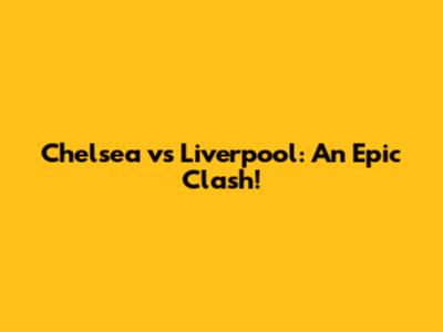 Chelsea vs Liverpool: An Epic Clash!