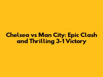 Chelsea vs Man City: Epic Clash and Thrilling 3-1 Victory