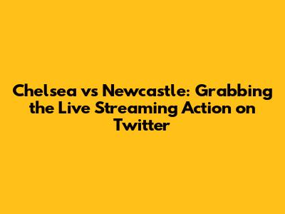 Chelsea vs Newcastle: Grabbing the Live Streaming Action on Twitter