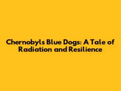 Chernobyl's Blue Dogs: A Tale of Radiation and Resilience