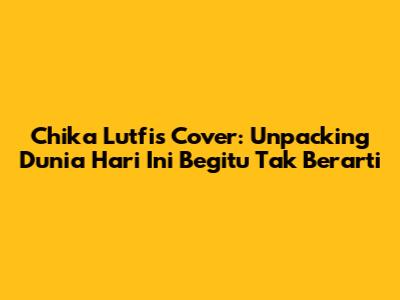 Chika Lutfi's Cover: Unpacking 'Dunia Hari Ini Begitu Tak Berarti'
