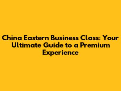 China Eastern Business Class: Your Ultimate Guide to a Premium Experience