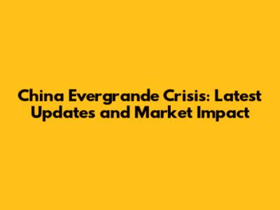 China Evergrande Crisis: Latest Updates and Market Impact