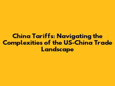 China Tariffs: Navigating the Complexities of the US-China Trade Landscape