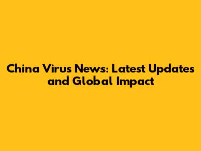 China Virus News: Latest Updates and Global Impact