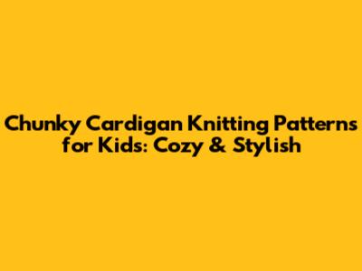 Chunky Cardigan Knitting Patterns for Kids: Cozy & Stylish