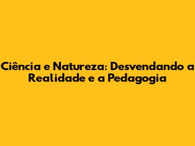 Ciência e Natureza: Desvendando a Realidade e a Pedagogia