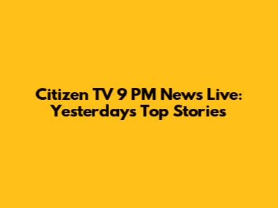 Citizen TV 9 PM News Live: Yesterday's Top Stories