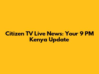 Citizen TV Live News: Your 9 PM Kenya Update