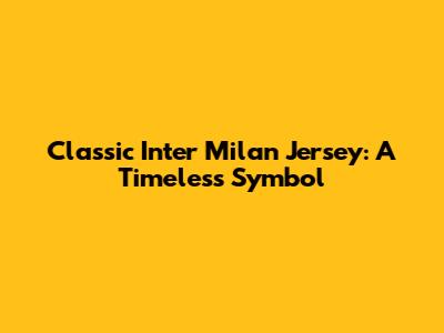 Classic Inter Milan Jersey: A Timeless Symbol