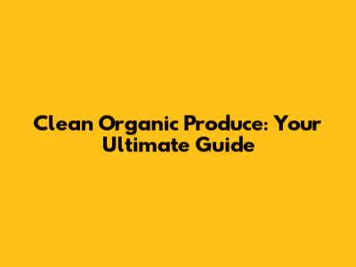 Clean Organic Produce: Your Ultimate Guide