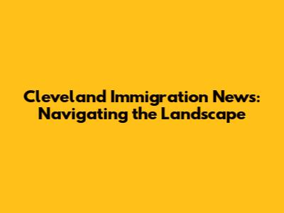 Cleveland Immigration News: Navigating the Landscape