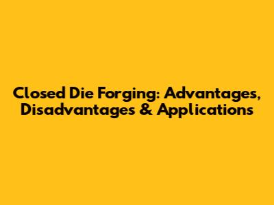 Closed Die Forging: Advantages, Disadvantages & Applications