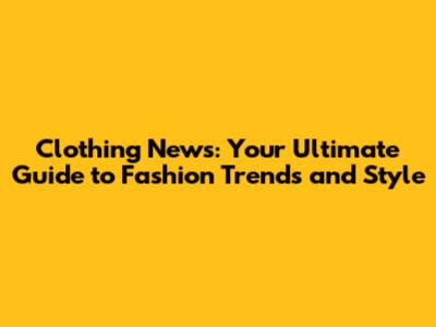 Clothing News: Your Ultimate Guide to Fashion Trends and Style