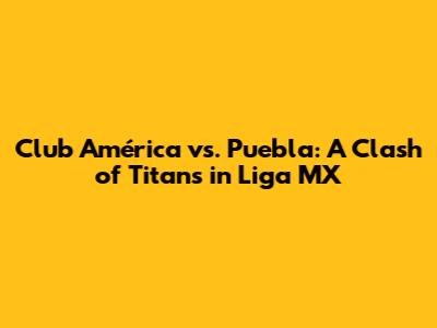 Club América vs. Puebla: A Clash of Titans in Liga MX