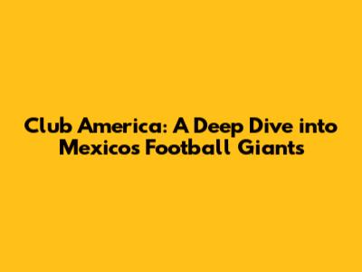 Club America: A Deep Dive into Mexico's Football Giants
