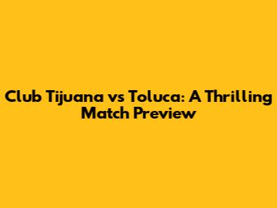 Club Tijuana vs Toluca: A Thrilling Match Preview