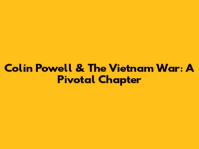 Colin Powell & The Vietnam War: A Pivotal Chapter