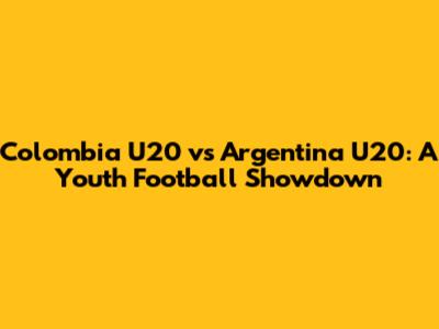 Colombia U20 vs Argentina U20: A Youth Football Showdown