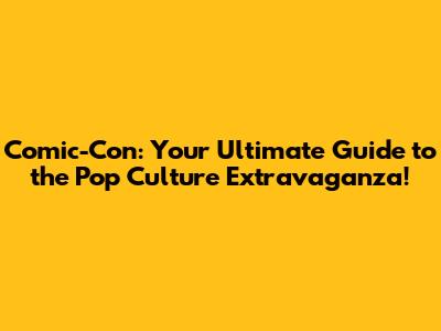 Comic-Con: Your Ultimate Guide to the Pop Culture Extravaganza!
