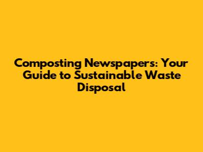 Composting Newspapers: Your Guide to Sustainable Waste Disposal