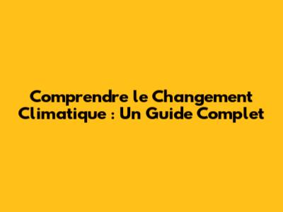Comprendre le Changement Climatique : Un Guide Complet