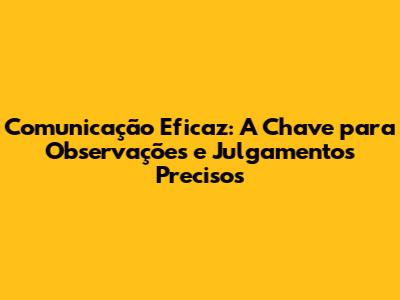 Comunicação Eficaz: A Chave para Observações e Julgamentos Precisos