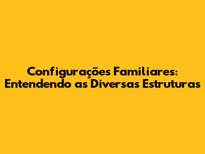Configurações Familiares: Entendendo as Diversas Estruturas