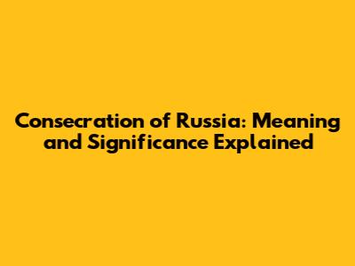 Consecration of Russia: Meaning and Significance Explained