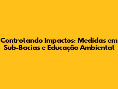 Controlando Impactos: Medidas em Sub-Bacias e Educação Ambiental
