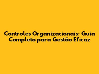 Controles Organizacionais: Guia Completo para Gestão Eficaz