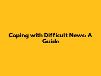 Coping with Difficult News: A Guide