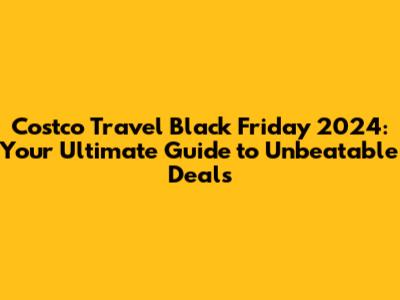 Costco Travel Black Friday 2024: Your Ultimate Guide to Unbeatable Deals