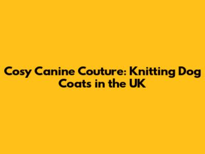 Cosy Canine Couture: Knitting Dog Coats in the UK