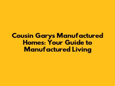 Cousin Gary's Manufactured Homes: Your Guide to Manufactured Living