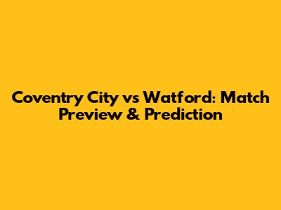 Coventry City vs Watford: Match Preview & Prediction